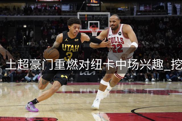 土超豪门重燃对纽卡中场兴趣 挖角谈判陷入估值分歧